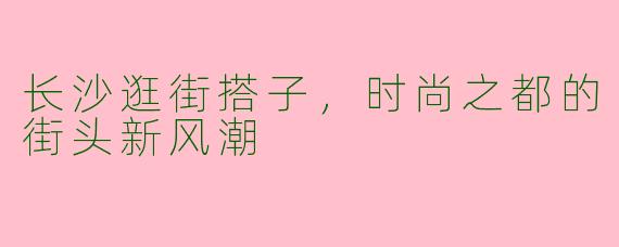 长沙逛街搭子，时尚之都的街头新风潮