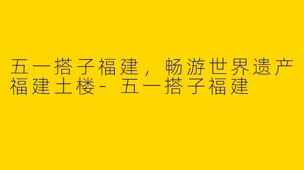 五一搭子福建,畅游世界遗产福建土楼
