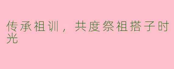 传承祖训，共度祭祖搭子时光