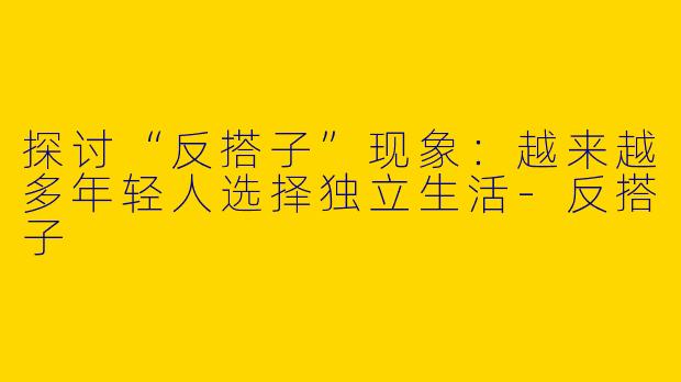 探讨“反搭子”现象：越来越多年轻人选择独立生活-反搭子