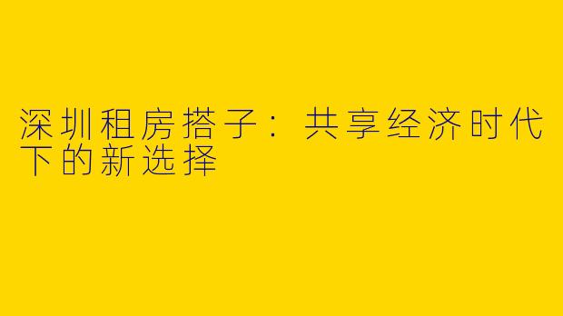 深圳租房搭子:共享经济时代下的新选择