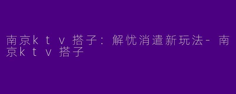 南京ktv搭子：解忧消遣新玩法-南京ktv搭子