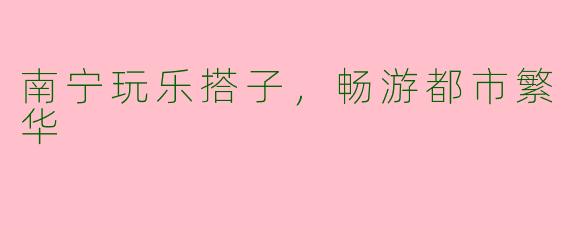 南宁玩乐搭子，畅游都市繁华