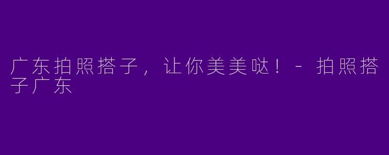 广东拍照搭子，让你美美哒！-拍照搭子广东