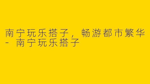 南宁玩乐搭子，畅游都市繁华-南宁玩乐搭子