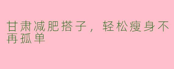 甘肃减肥搭子,轻松瘦身不再孤单