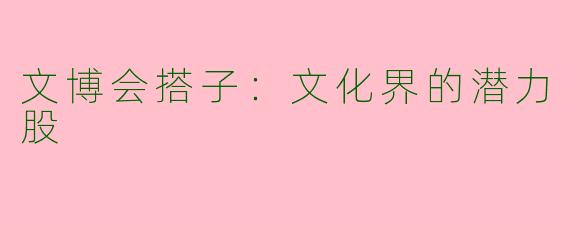 文博会搭子：文化界的潜力股