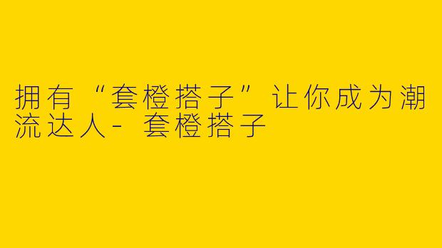 拥有“套橙搭子”让你成为潮流达人-套橙搭子