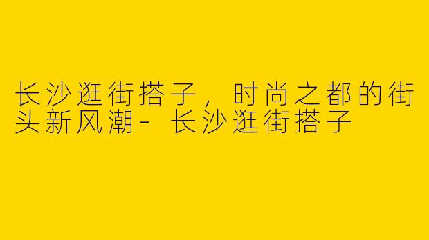 长沙逛街搭子，时尚之都的街头新风潮-长沙逛街搭子