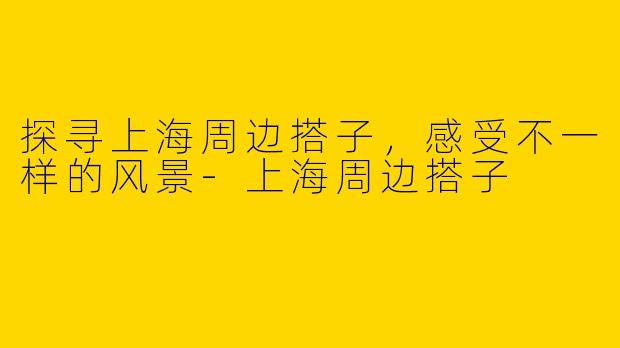 探寻上海周边搭子，感受不一样的风景-上海周边搭子