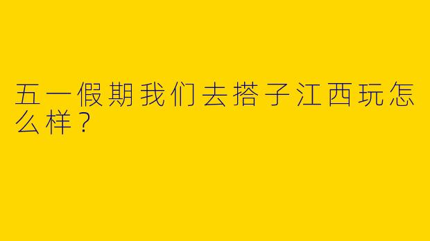 五一假期我们去搭子江西玩怎么样？