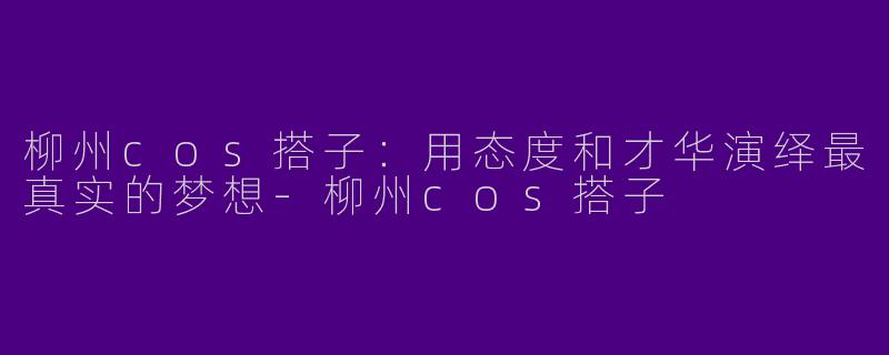 柳州cos搭子：用态度和才华演绎最真实的梦想-柳州cos搭子