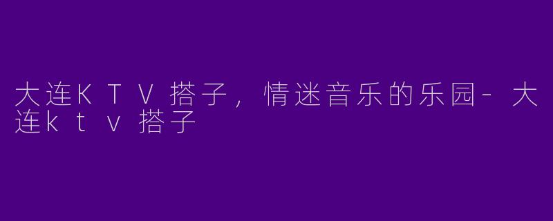 大连KTV搭子，情迷音乐的乐园-大连ktv搭子
