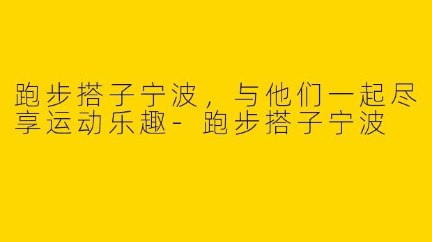 跑步搭子宁波，与他们一起尽享运动乐趣
