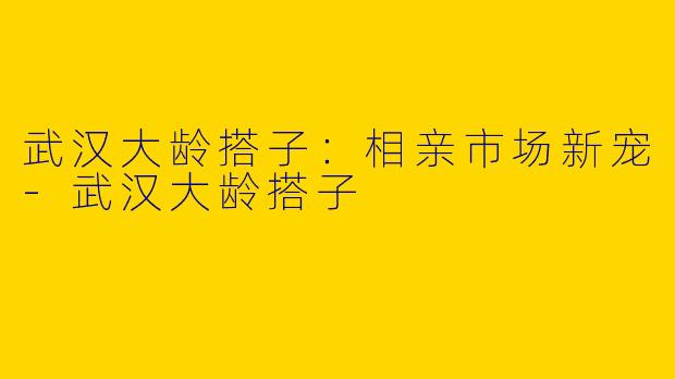 武汉大龄搭子:相亲市场新宠