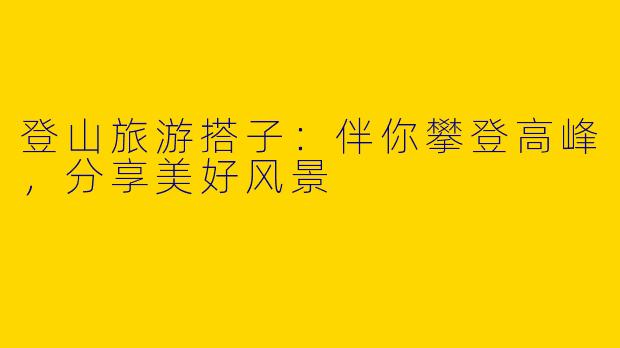登山旅游搭子:伴你攀登高峰,分享美好风景
