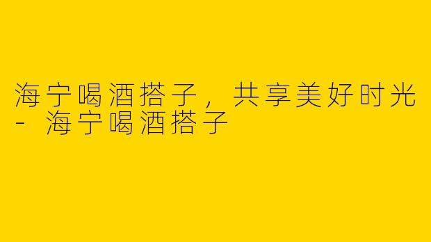 海宁喝酒搭子,共享美好时光