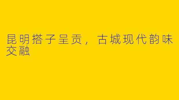 昆明搭子呈贡，古城现代韵味交融
