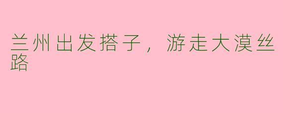 兰州出发搭子，游走大漠丝路