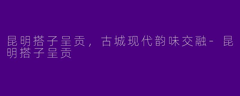 昆明搭子呈贡,古城现代韵味交融