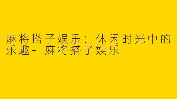 麻将搭子娱乐:休闲时光中的乐趣