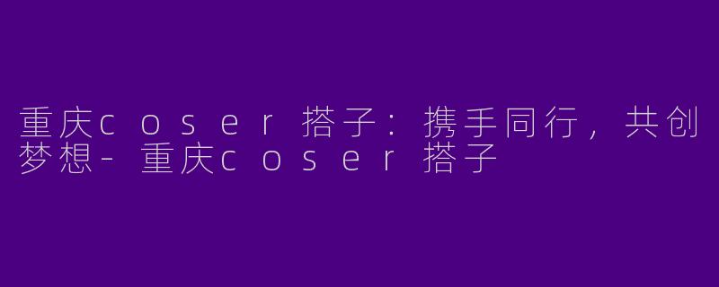 重庆coser搭子：携手同行，共创梦想-重庆coser搭子