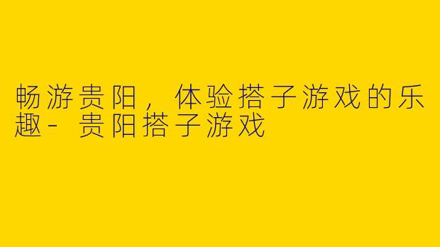 畅游贵阳，体验搭子游戏的乐趣-贵阳搭子游戏