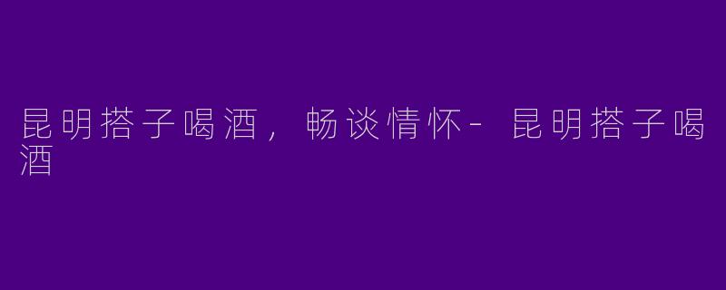 昆明搭子喝酒，畅谈情怀-昆明搭子喝酒