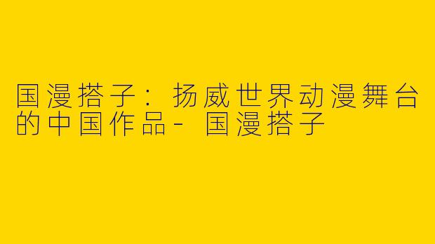 国漫搭子：扬威世界动漫舞台的中国作品-国漫搭子