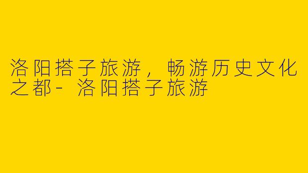洛阳搭子旅游，畅游历史文化之都-洛阳搭子旅游