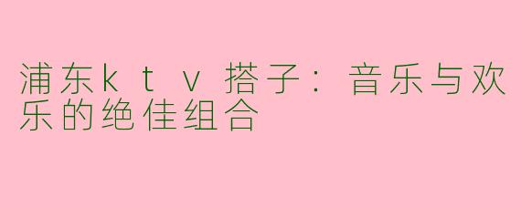 浦东ktv搭子：音乐与欢乐的绝佳组合