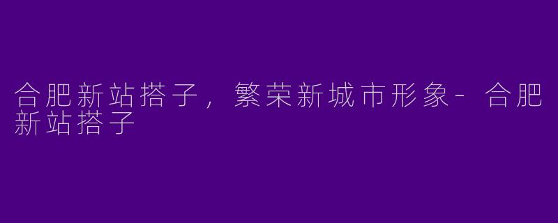 合肥新站搭子，繁荣新城市形象-合肥新站搭子