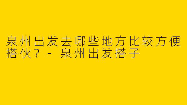 泉州出发去哪些地方比较方便搭伙?