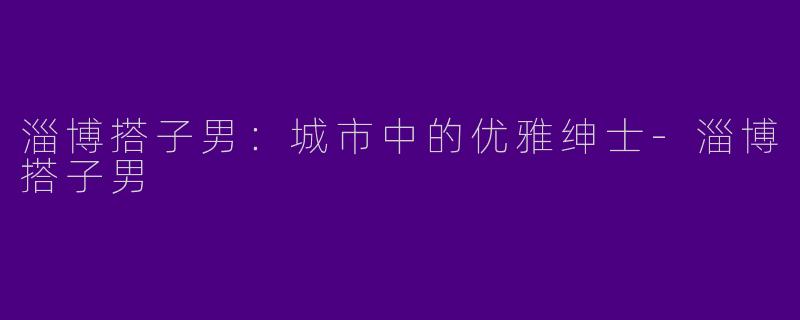 淄博搭子男：城市中的优雅绅士-淄博搭子男