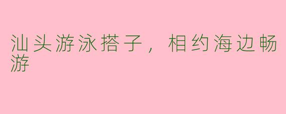 汕头游泳搭子，相约海边畅游