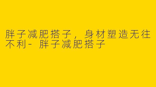 胖子减肥搭子，身材塑造无往不利-胖子减肥搭子