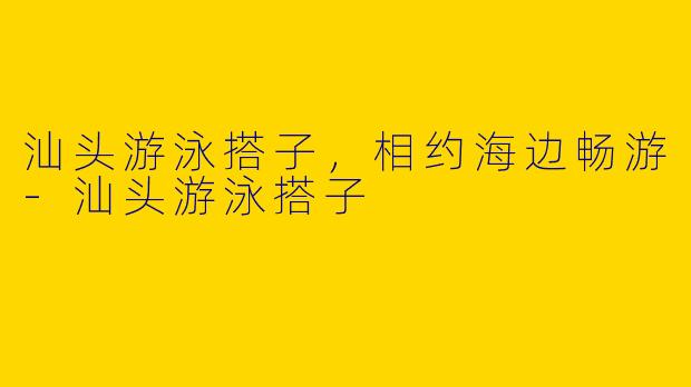 汕头游泳搭子，相约海边畅游