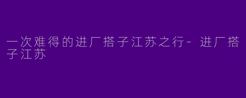 一次难得的进厂搭子江苏之行-进厂搭子江苏