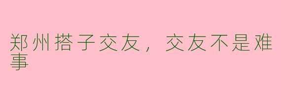 郑州搭子交友,交友不是难事
