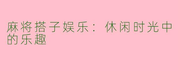 麻将搭子娱乐：休闲时光中的乐趣