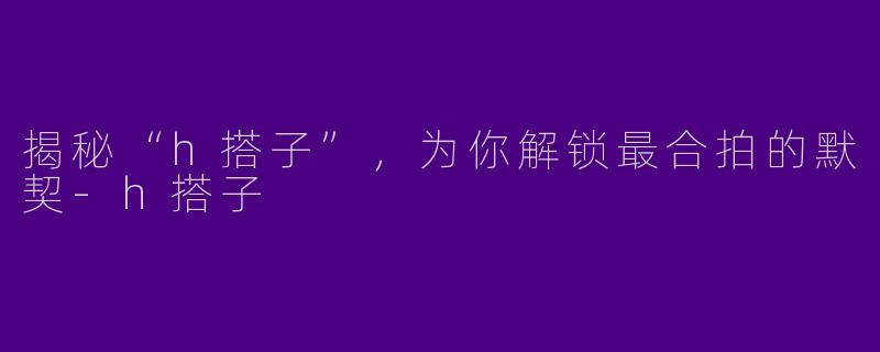 揭秘“h搭子”，为你解锁最合拍的默契-h搭子