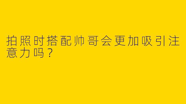 拍照时搭配帅哥会更加吸引注意力吗？
