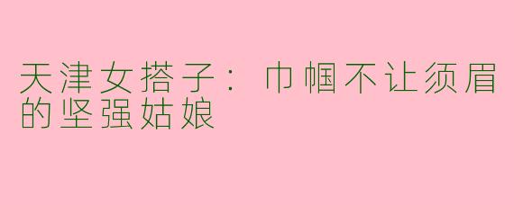 天津女搭子：巾帼不让须眉的坚强姑娘