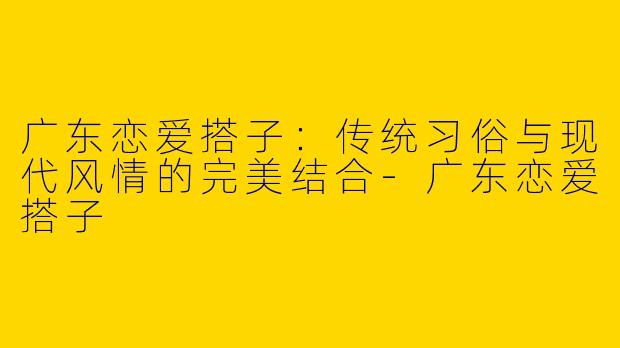 广东恋爱搭子：传统习俗与现代风情的完美结合-广东恋爱搭子