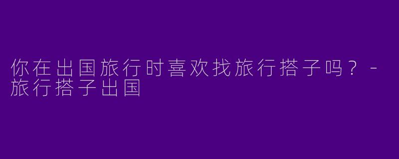你在出国旅行时喜欢找旅行搭子吗？