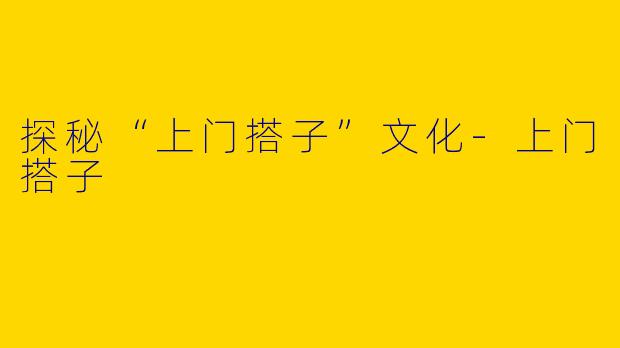 探秘“上门搭子”文化-上门搭子