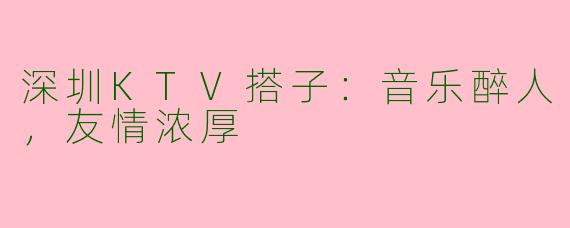 深圳KTV搭子：音乐醉人，友情浓厚