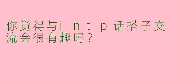你觉得与intp话搭子交流会很有趣吗?