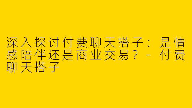 深入探讨付费聊天搭子：是情感陪伴还是商业交易？-付费聊天搭子
