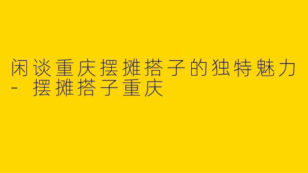 闲谈重庆摆摊搭子的独特魅力-摆摊搭子重庆